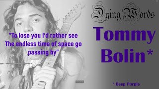 Dying Words: Tommy Bolin (James Gang, Deep Purple)
To lose you, Id rather see the endless time of space go passing by
I was writing a song about dying, when I noticed that everyone who writes or sings about death, dies ... and usually tragically.
Tommy Bolin was a brilliant guitar player (just listen to Billy Cobhams Quadrant Four) and he had enough talent to follow in the footsteps of some of the greatest guitarists.
In 1973, he replaced Joe Walsh in The James Gang.
Then in 1975, he replaced Ritchie Blackmore in Deep Purple, appearing on the bands 10th studio album: Come Taste the Band.
This Time Around appears on side two of Come Taste the Band and deals with the acceptance (or refusal to do so) of a close friends death. Written by the bassist Glenn Hughes and sung by David Cloverdale, the band laments that theyd rather pass themselves than lose their loved one. The album was released November 1975.
In December 1976, Bolin, age 25, died from an overdose of heroin and other substances, including alcohol, cocaine and barbiturates.
Side Note: I quickly reworked the theme of my tune to be about returning home through space and time (totally not dying). I then dropped the lyrics and turned the melody into a guitar instrumental. That should be safe (https://youtu.be/1FuUKGrjEGY)! Dying Words: Tommy Bolin (James Gang, Deep Purple)