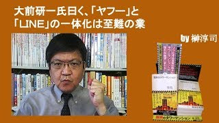 大前研一氏曰く、「ヤフー」と「ＬＩＮＥ」の一体化は至難の業　by榊淳司