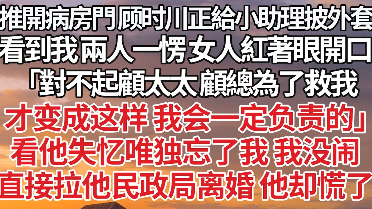 【完結】推開病房門 顧時川正給小助理披外套，看到我兩人一愣 女人紅著眼開口，「對不起顧太太 顧總為了救我，才變成這樣 我會一定負責的」看他失憶唯獨忘了我 我沒鬧，直接拉他民政局離婚 他卻慌了