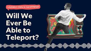 Will We Ever Be Able to Teleport? | I Learned a Thing in the Bathroom Podcast