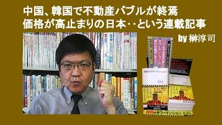 中国、韓国で不動産バブルが終焉　価格が高止まりの日本‥という連載記事　by 榊淳司
