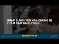 Nhạc sĩ Nguyễn Văn Trung mắc chứng trầm cảm sau ly hôn