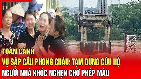 Toàn cảnh vụ sập cầu Phong Châu: Nước chảy xiết tạm dừng cứu hộ, người nhà khóc nghẹn chờ phép màu