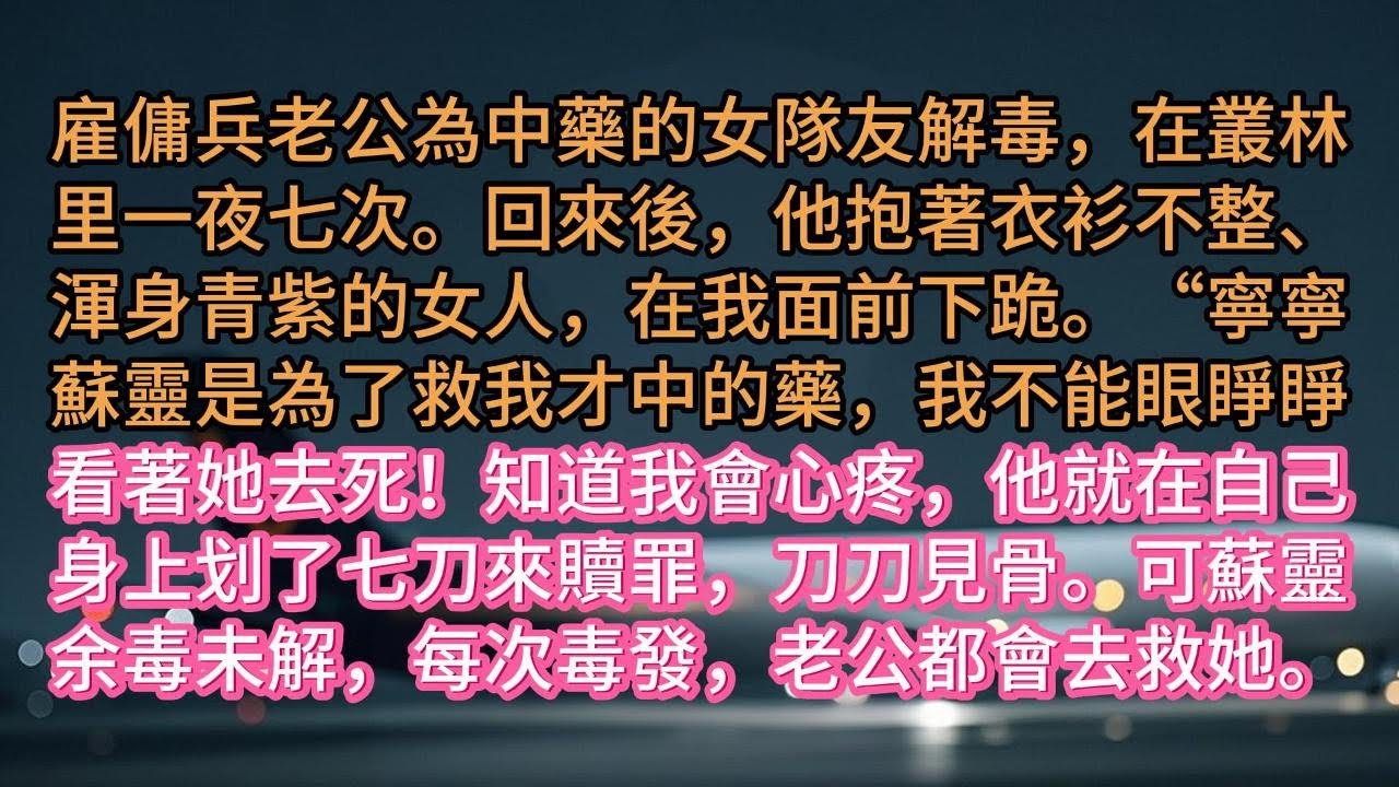 雇傭兵老公為中藥的女隊友解毒，在叢林里一夜七次。回來後，他抱著衣衫不整、渾身青紫的女人，在我面前下跪。“寧寧蘇靈是為了救我才中的藥，我不能眼睜睜看著她去死！知道我會心疼，他就在自己身上划了七刀來贖罪，