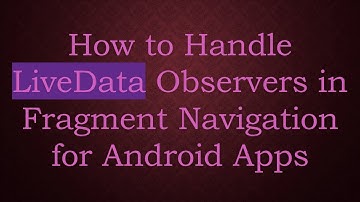 How to Handle LiveData Observers in Fragment Navigation for Android Apps