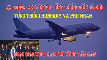 Chuyên cơ của Tổng thống Hungary đến Hà Nội - ngoại giao cấp cao của Việt Nam tấp nập chưa từng thấy
