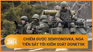 Chiếm được Semyonovka, Nga tiến sát tới kiểm soát Donetsk | Toàn cảnh 24h