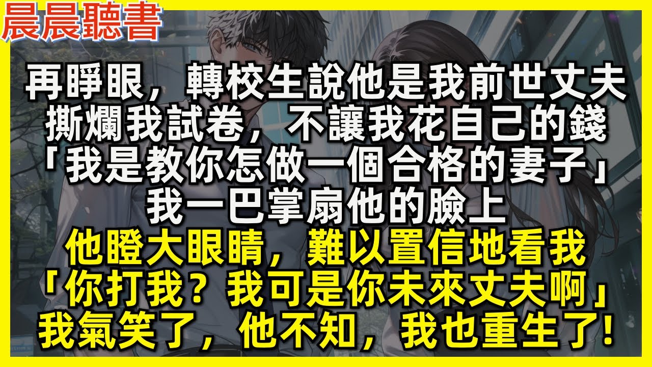 再睜眼，轉校生說他是我前世丈夫，撕爛我試卷，不讓我花自己的錢「我是教你怎做一個合格的妻子」我一巴掌扇他的臉上，他瞪大眼睛，難以置信地看我「你打我？我可是你未來丈夫啊」我氣笑了，他不知，我也重生了!