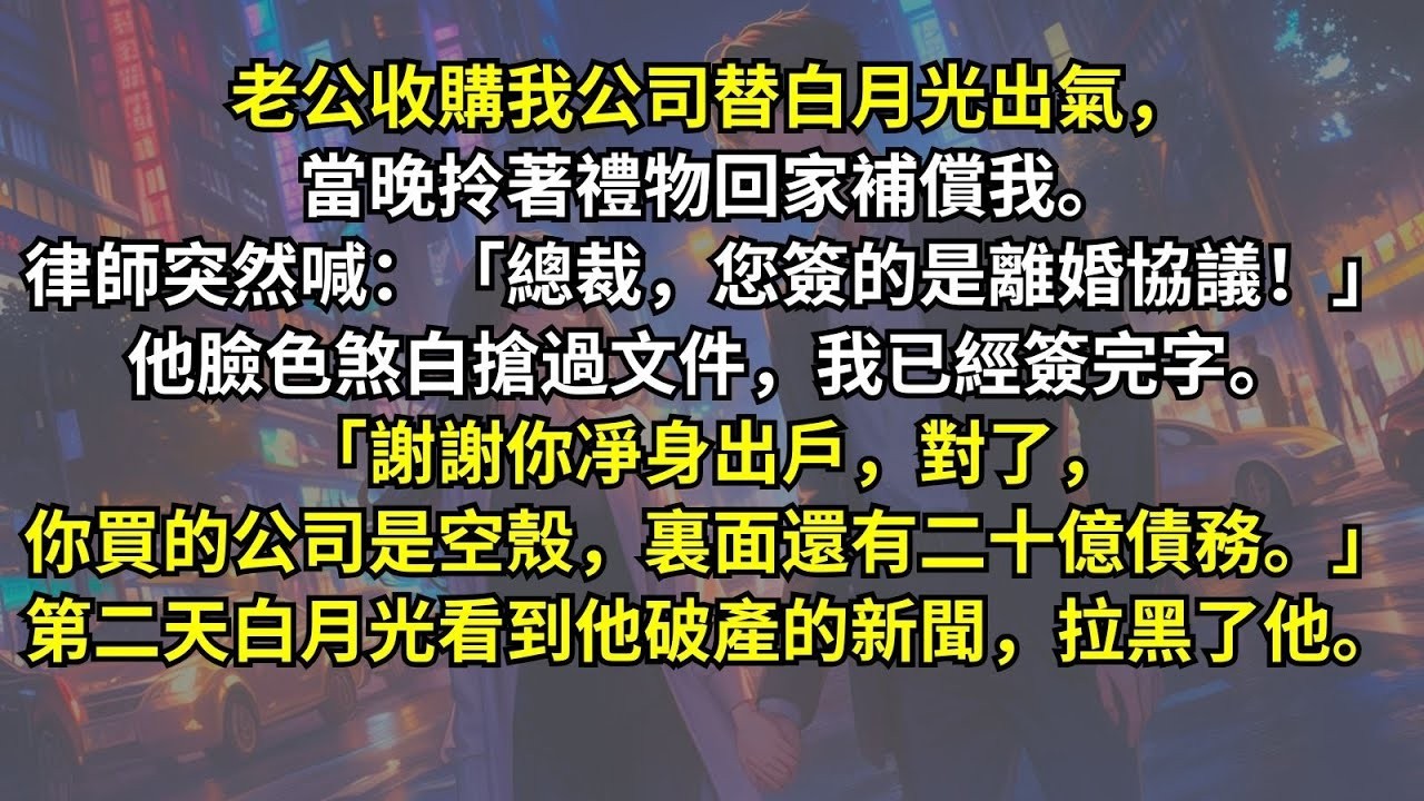 公收購我公司替白月光出氣，當晚律師突然喊：「總裁，您簽的是離婚協議！」他臉色煞白搶過文件。「謝謝你凈身出戶，對了，你買的公司是空殼，裏面還有二十億債務。」第二天白月光看到他破產的新聞，拉黑了