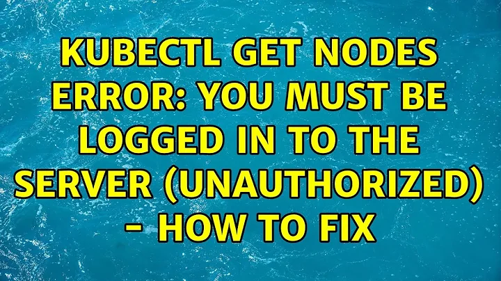 kubectl get nodes error: You must be logged in to the server (Unauthorized) - how to fix