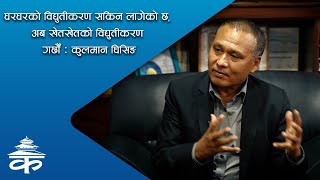 घरघरको विद्युतीकरण सकिन लागेको छ, अब खेतखेतको विद्युतीकरण गर्छौं : कुलमान घिसिङ | Kulman Ghising |