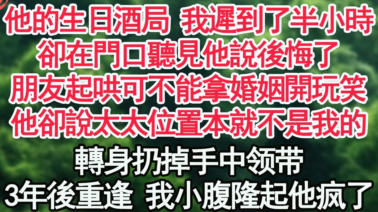 他的生日酒局 我遲到了半小時，卻在門口聽見他說後悔了，朋友起哄可不能拿婚姻開玩笑，他卻說太太的位置本就不是我的，轉身扔掉手中禮物，3年後重逢 我小腹隆起【顧亞男】【高光女主】【爽文】【情感】