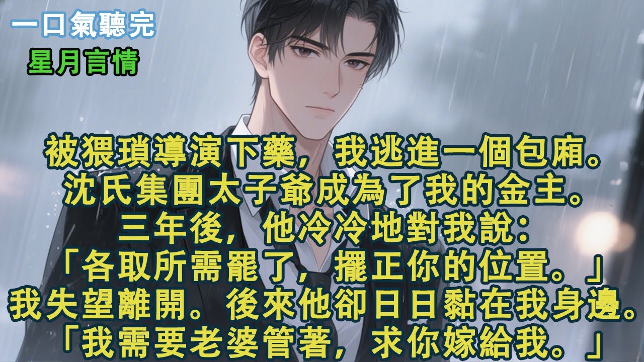 被猥瑣導演下藥，我逃進一個包廂。沈氏集團太子爺成為了我的金主。三年後，他冷冷對我說：「各取所需罷了，擺正你的位置。」我失望離開。後來他卻日日黏在我身邊。「我需要老婆管著，求你嫁給我」#小說 #有聲書