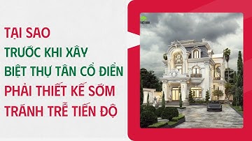Vì sao người xây biệt thự tân cổ điển phải bắt đầu thiết kế sớm | Để tránh trễ tiến độ thi công