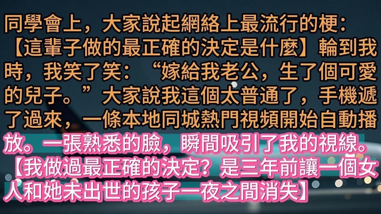 【完结】同學會上，大家說起網絡上最流行的梗：【這輩子做的最正確的決定是什麼】輪到我時，我笑了笑：“嫁給我老公，生了個可愛的兒子。”大家說我這個太普通了，手機遞了過來，一條本地同城熱門視頻開始自動