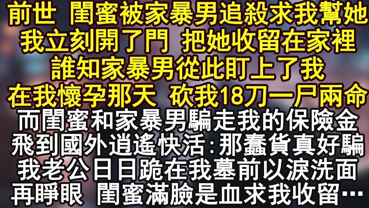 前世 閨蜜被家暴男追殺求我幫她我立刻開了門 把她收留在家裡誰知家暴男從此盯上了我在我懷孕那天 砍我18刀一尸兩命而閨蜜和家暴男騙走我的保險金飛到國外逍遙快活