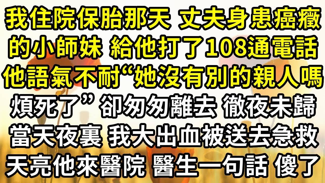 我住院保胎那天 丈夫身患癌癥的小師妹 給他打了108通電話，他語氣不耐“她沒有別的親人嗎煩死了”，卻匆匆離去 徹夜未歸，當天夜裏 我大出血被送去急救，天亮他來醫院 醫生一句話他傻了