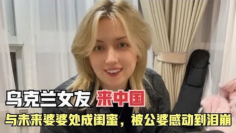 乌克兰女友第一次来中国，与未来婆婆处成闺蜜，被公婆感动到泪崩