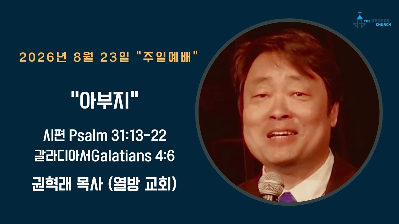 8-23-2026 "아부지"  

설교자 -  권혁래 목사
본문 -  시편 Psalm 31:13-22, 갈라디아서 Galatians 4:6

브릿지교회  :   www.mybridgechurch.org
온라인 헌금 : https://mybridgechurch.org/onlineoffe......
                        Venmo : Bridge2020
새가족 등록 : Bridgechurch2019@gmail.com 또는 (800)-484-0992

* 하나님과 세상을 연결하는 브릿지교회의 온라인 주일예배에 참예하시는
   모든 분들을 주님의 이름으로 환영하고 축복합니다.