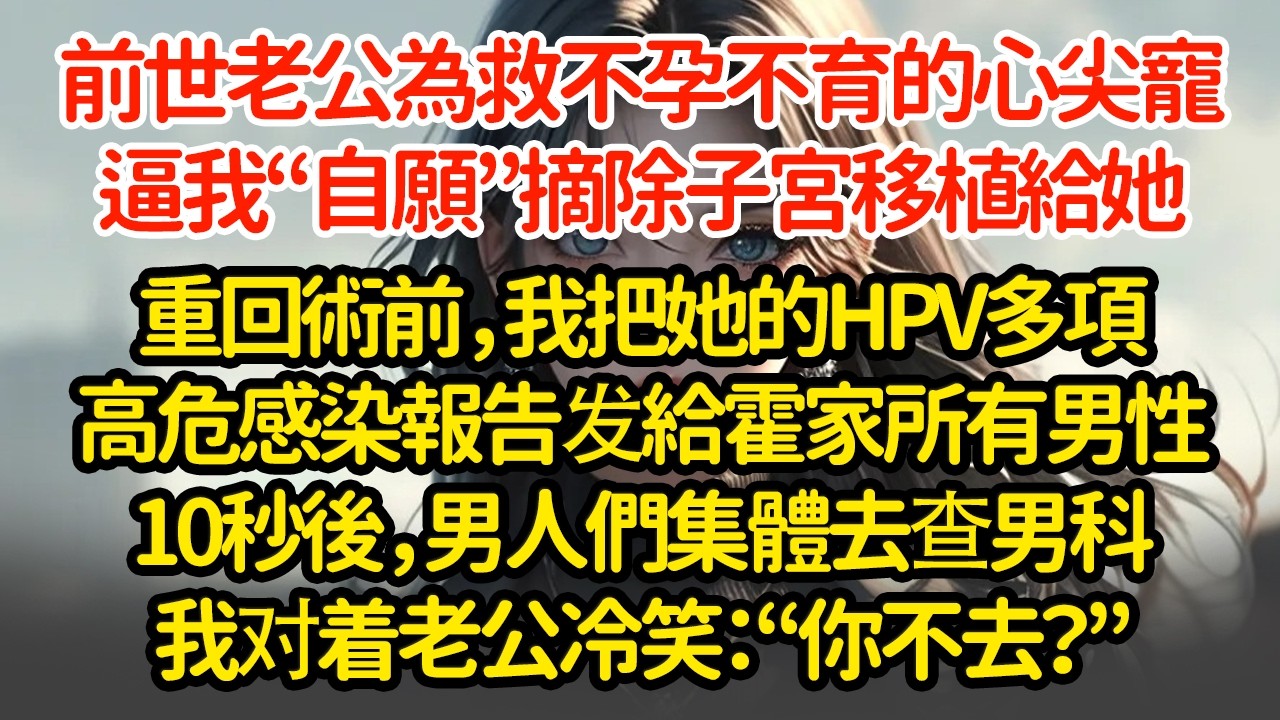 前世老公為救不孕不育的心尖寵，逼我“自願”摘除子宮移植給她，重回術前，我把她的HPV多項高危感染報告发給霍家所有男性10秒後，男人們集體去查男科我对着老公冷笑：“你不去？”