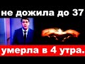 умерла в 4 утра / не дожила до 37../  российская певица и актриса