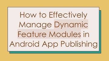 How to Effectively Manage Dynamic Feature Modules in Android App Publishing