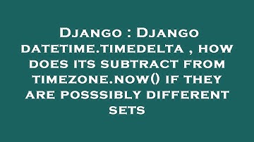 Django : Django datetime.timedelta , how does its subtract from timezone.now() if they are posssibly