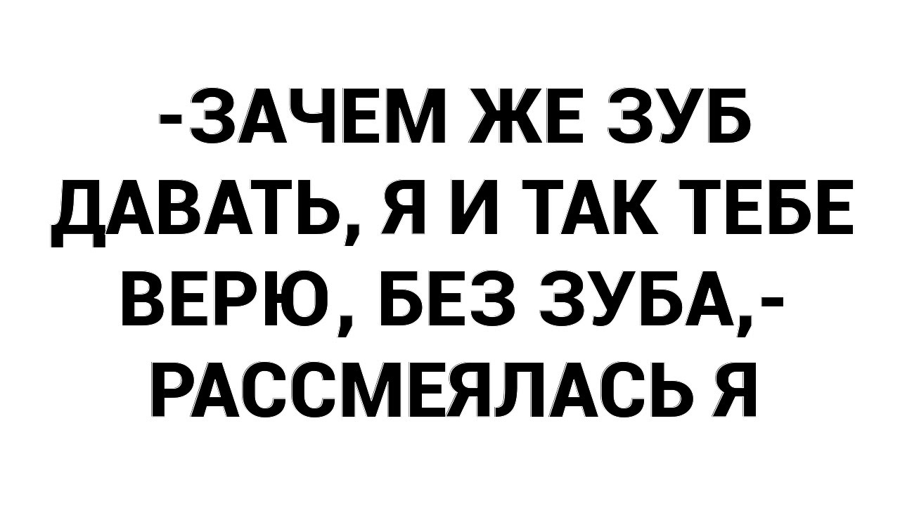-Зачем же зуб давать, я и так тебе верю, без зуба,- рассмеялась я