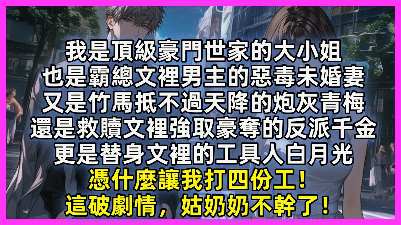 我是頂級豪門世家的大小姐，也是霸總文裡男主的惡毒未婚妻，又是竹馬抵不過天降的炮灰青梅，還是救贖文裡強取豪奪的反派千金，更是替身文裡的工具人白月光，憑什麼讓我打四份工！這破劇情，姑奶奶不幹了！