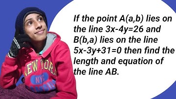 If the point A(a,b) lies on 3x-4y=26 and B(b,a) lies on 5x-3y+31=0, find length and equation of AB.