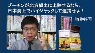 プーチンが北方領土に上陸するなら、日本海上でハイジャックして逮捕せよ！　by榊淳司