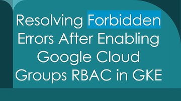 Resolving Forbidden Errors After Enabling Google Cloud Groups RBAC in GKE