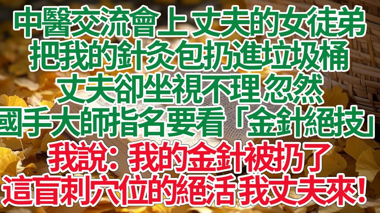 中醫交流會上 丈夫的女徒弟，把我的針灸包扔進垃圾桶，丈夫卻坐視不理 忽然，國手大師指名要看「金針絕技」，我說：我的金針被扔了，這盲刺穴位的絕活 我丈夫來！
