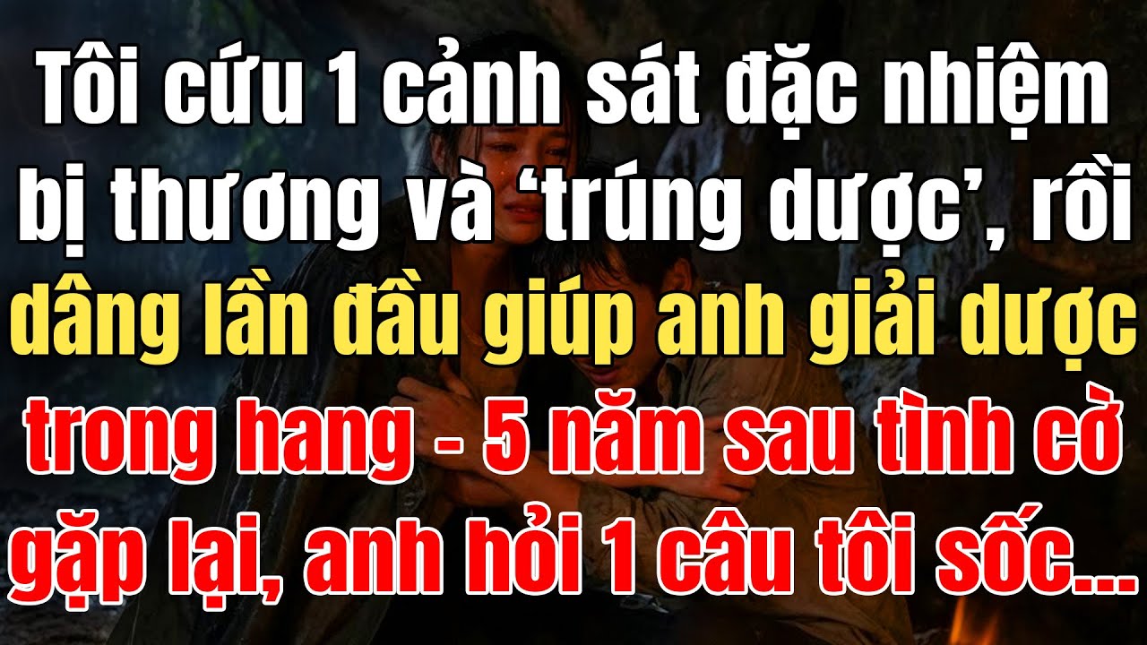 Tôi Cứu 1 Cảnh Sát Đặc Nhiệm Bị Thương Và Trúng Dược, Dâng Lần Đầu Giúp Anh Giải Dược Trong Hang Núi