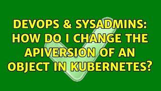 DevOps & SysAdmins: How do I change the apiVersion of an object in Kubernetes?