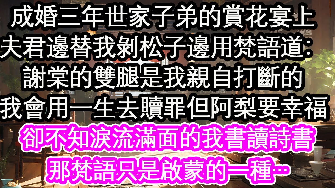 成婚三年世家子弟的賞花宴上，夫君邊替我剝松子邊用梵語道：謝棠的雙腿是我親自打斷的，我會用一生去贖罪但阿梨要幸福，卻不知淚流滿面的我書讀詩書，那梵語只是啟蒙的一種…【花開】【愛情】【生活】