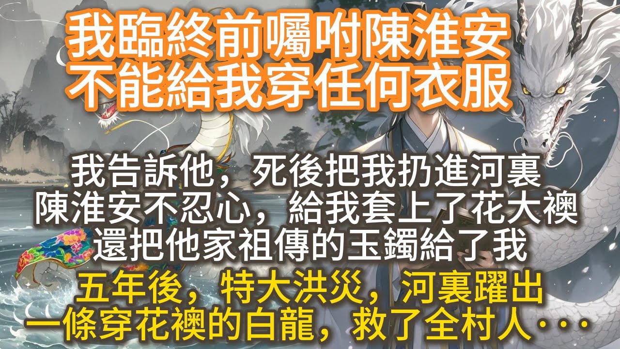 完結搞笑爽文：我臨終前囑咐陳淮安不能給我穿任何衣服。我告訴他，死後把我扔進河裏。 陳淮安不忍心，給我套上了花大襖。 五年後，特大洪災，河裏躍出一條穿花襖的白龍，救了全村人···