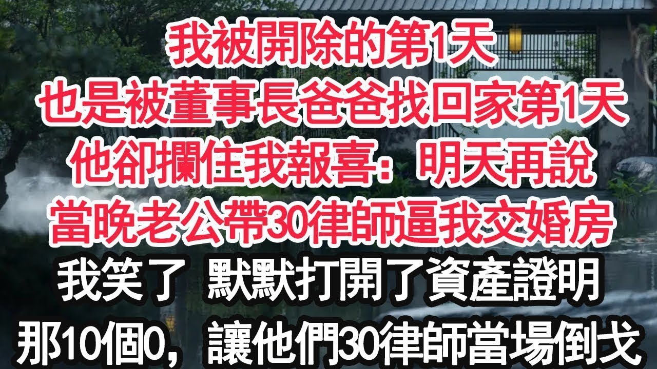 我被開除的第1天也是被董事長爸爸找回家第1天他卻攔住我報喜：明天再說當晚老公帶30律師逼我交婚房我笑了 默默打開了資產證明那10個0，讓他們30律師當場倒戈【顧亞男】【大女主】【婚姻自主】
