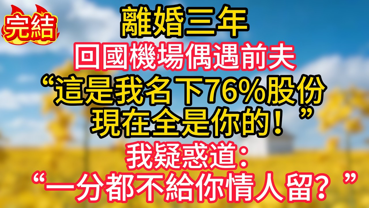 離婚三年，回國機場偶遇前夫，他拽住我掏出一份文件：“這是我名下76%股份，現在全是你的！”我疑惑道：一分都不給你情人留？