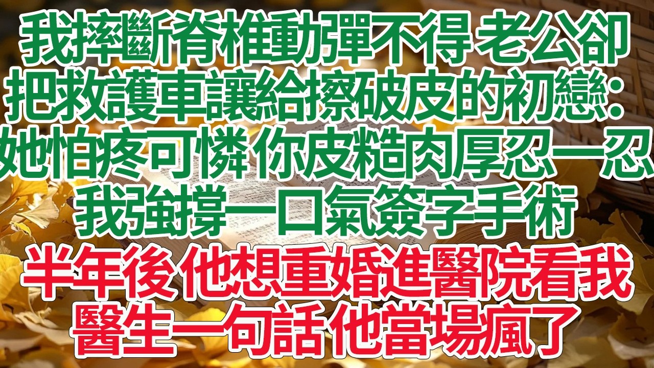 我摔斷脊椎動彈不得 老公卻，把救護車讓給擦破皮的初戀：她怕疼可憐 你皮糙肉厚忍一忍，我強撐一口氣簽字手術，半年後 他想重婚進醫院看我，醫生一句話 他當場瘋了#情感故事 #渣男 #離婚 #因果報應