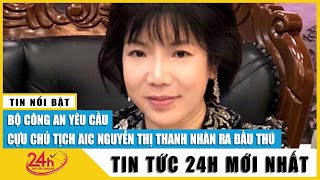 Bộ Công an yêu cầu Chủ tịch AIC Nguyễn Thị Thanh Nhàn ra đầu thú | TV24h