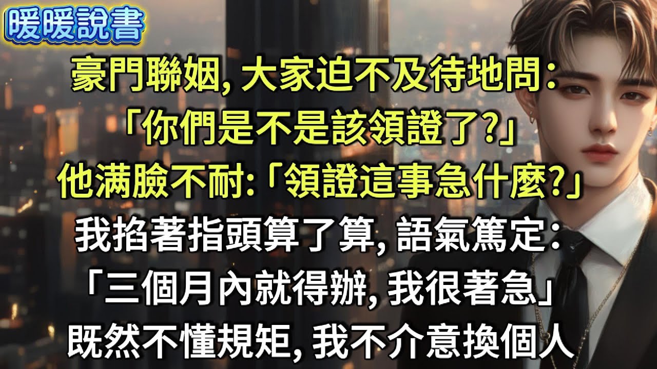 豪門聯姻，大家迫不及待地問：「你們是不是該領證了？」他满臉不耐：「領證這事急什麼？」 我掐著指頭算了算，語氣篤定：「三個月內就得辦，我很著急」既然不懂規矩，我不介意換個人。