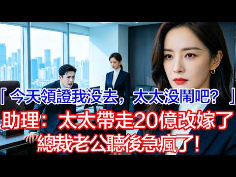 【完結文】 「今天領證我沒去，太太沒有鬧吧？」助理愣了：太太帶走20億投资改嫁了！總裁老公聽后急疯了！ #情感故事#白月光#小三