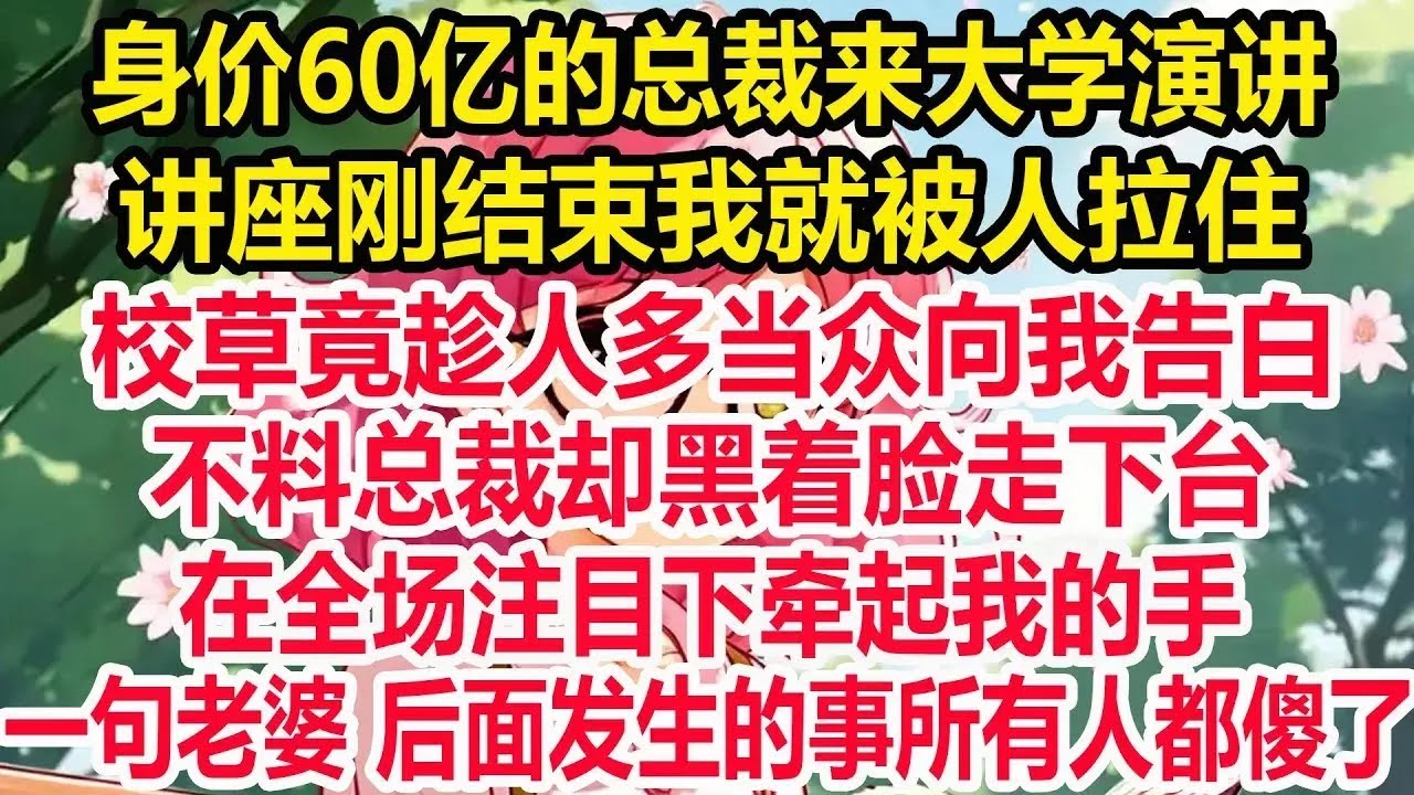 身价60亿的总裁来大学演讲！讲座刚结束我就被人拉住！校草竟趁人多当众向我告白！不料总裁却黑着脸走下台！在全场注目下牵起我的手！一句老婆 后面发生的事所有人都傻了！