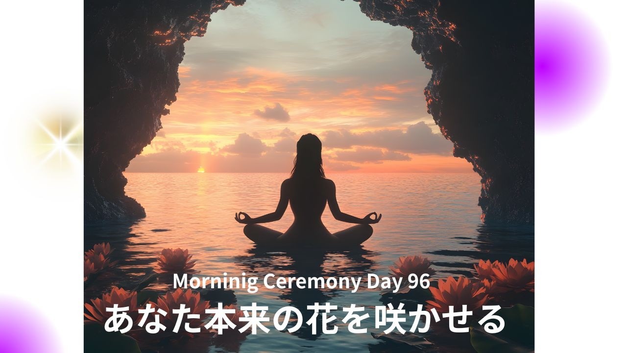 Morning Ceremony Day 96 : あなた本来の花を開かせる時〜新月のスタートに合わせて