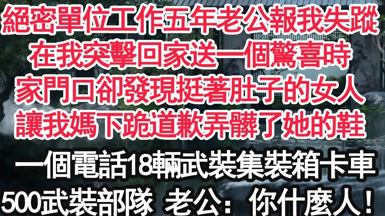 絕密單位工作五年老公報我失蹤，在我突擊回家送一個驚喜時，家門口卻發現挺著肚子的女人，讓我媽下跪道歉弄髒了她的鞋，一個電話18輛武裝集裝箱卡車，500武裝部隊 老公：你什麼人！【顧亞男】【大女主】=
