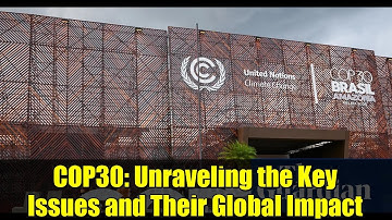 COP30: Unraveling the Key Issues and Their Global Impact