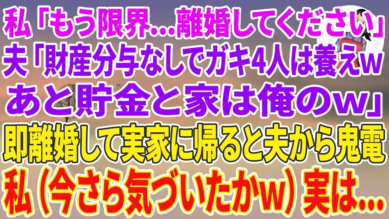 【スカッと総集編】私「もう限界…離婚届記入してください…」夫「財産分与なしでガキ4人お前が養うならwあと、貯金と家は俺のw」私「はい」即提出して実家に帰ると夫から鬼電→私（今さら気づいたかw）実は…