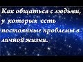 Как общаться с людьми, у которых есть постоянные проблемы в личной жизни.