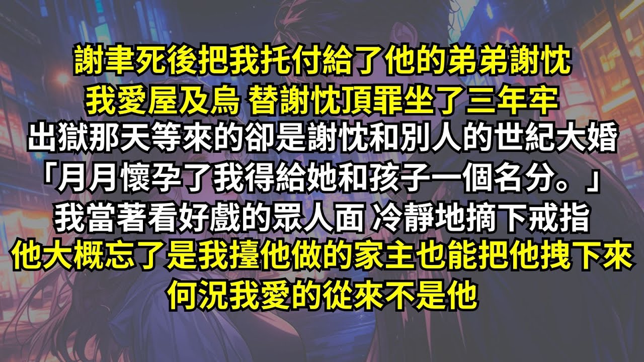謝聿死後把我托付給了弟弟謝忱，我愛屋及烏替謝忱頂罪坐了三年牢，出獄等來的卻是他和別人的大婚：「月月懷孕了我得給孩子名分。」我當眾人摘下戒指，他忘了是我擡他做的家主也能把他拽下來，何況我愛的從來不是他。